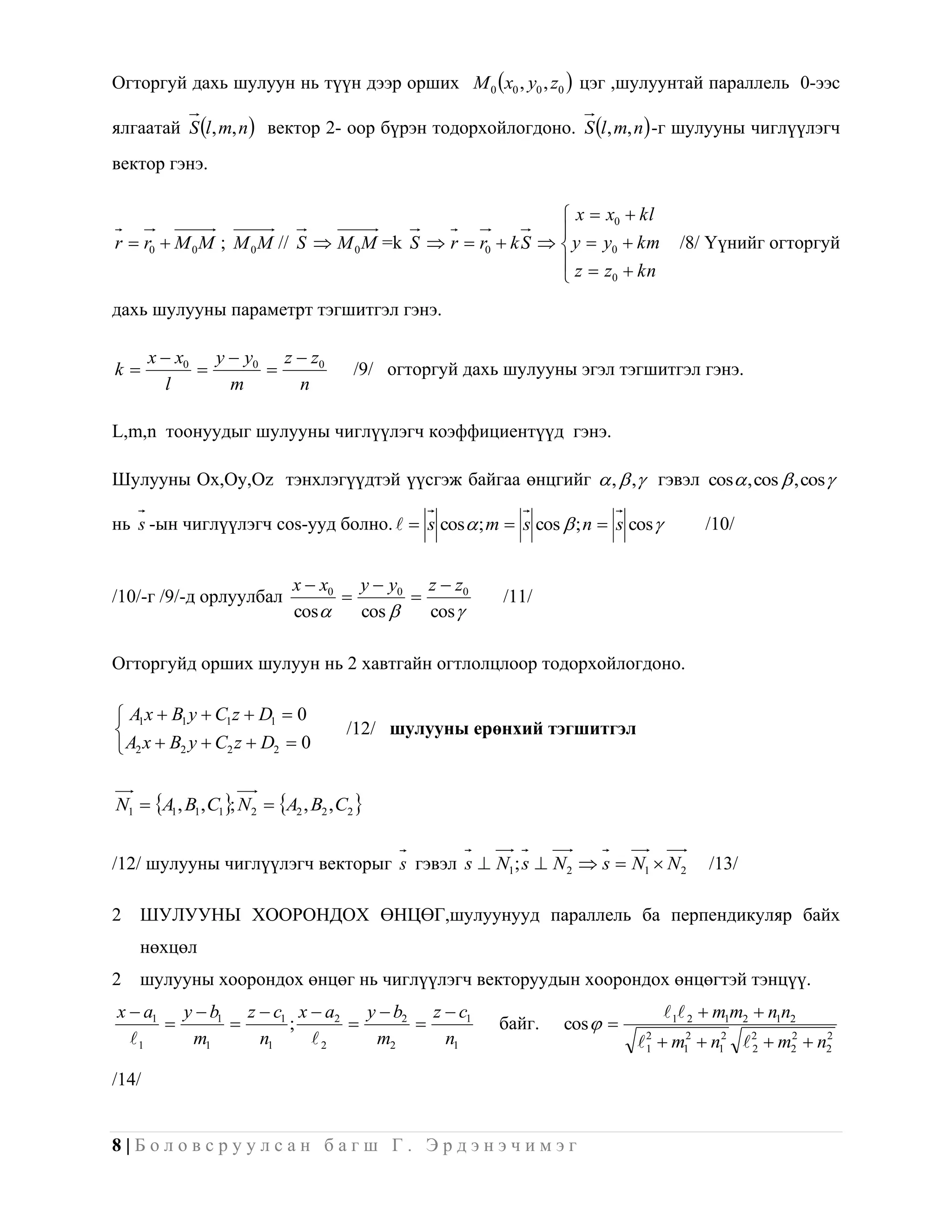 Огторгуй дахь шулуун нь түүн дээр орших M 0 x0 , y0 , z0  цэг ,шулуунтай параллель 0-ээс

ялгаатай S l , m, n  вектор 2- оор бүрэн тодорхойлогдоно. S l , m, n  -г шулууны чиглүүлэгч
вектор гэнэ.

                                                           x  x0  kl
                                                          
r  r0  M 0 M ; M 0 M // S  M 0 M =k S  r  r0  k S   y  y0  km        /8/ Үүнийг огторгуй
                                                           z  z  kn
                                                                0


дахь шулууны параметрт тэгшитгэл гэнэ.

       x  x0 y  y0 z  z0
k                                  /9/ огторгуй дахь шулууны эгэл тэгшитгэл гэнэ.
         l      m      n

L,m,n тоонуудыг шулууны чиглүүлэгч коэффициентүүд гэнэ.

Шулууны Ox,Oy,Oz тэнхлэгүүдтэй үүсгэж байгаа өнцгийг  ,  ,  гэвэл cos , cos  , cos 

нь s -ын чиглүүлэгч cos-ууд болно.   s cos  ; m  s cos  ; n  s cos          /10/


                            x  x0 y  y0 z  z0
/10/-г /9/-д орлуулбал                               /11/
                            cos    cos    cos 

Огторгуйд орших шулуун нь 2 хавтгайн огтлолцлоор тодорхойлогдоно.

 A1 x  B1 y  C1 z  D1  0
                                    /12/ шулууны ерөнхий тэгшитгэл
 A2 x  B2 y  C2 z  D2  0


N1  A1 , B1, C1; N2  A2 , B2 , C2 


/12/ шулууны чиглүүлэгч векторыг s гэвэл s  N1; s  N2  s  N1  N2              /13/

2   ШУЛУУНЫ ХООРОНДОХ ӨНЦӨГ,шулуунууд параллель ба перпендикуляр байх
    нөхцөл
2   шулууны хоорондох өнцөг нь чиглүүлэгч векторуудын хоорондох өнцөгтэй тэнцүү.
x  a1 y  b1 z  c1 x  a2 y  b2 z  c1                                    1 2  m1m2  n1n2
                  ;                                байг.   cos  
  1    m1      n1     2    m2      n1                                  1  m12  n12  2  m2  n2
                                                                          2
                                                                                          2
                                                                                               2    2



/14/


8|Боловсруулсан багш Г. Эрдэнэчимэг
 