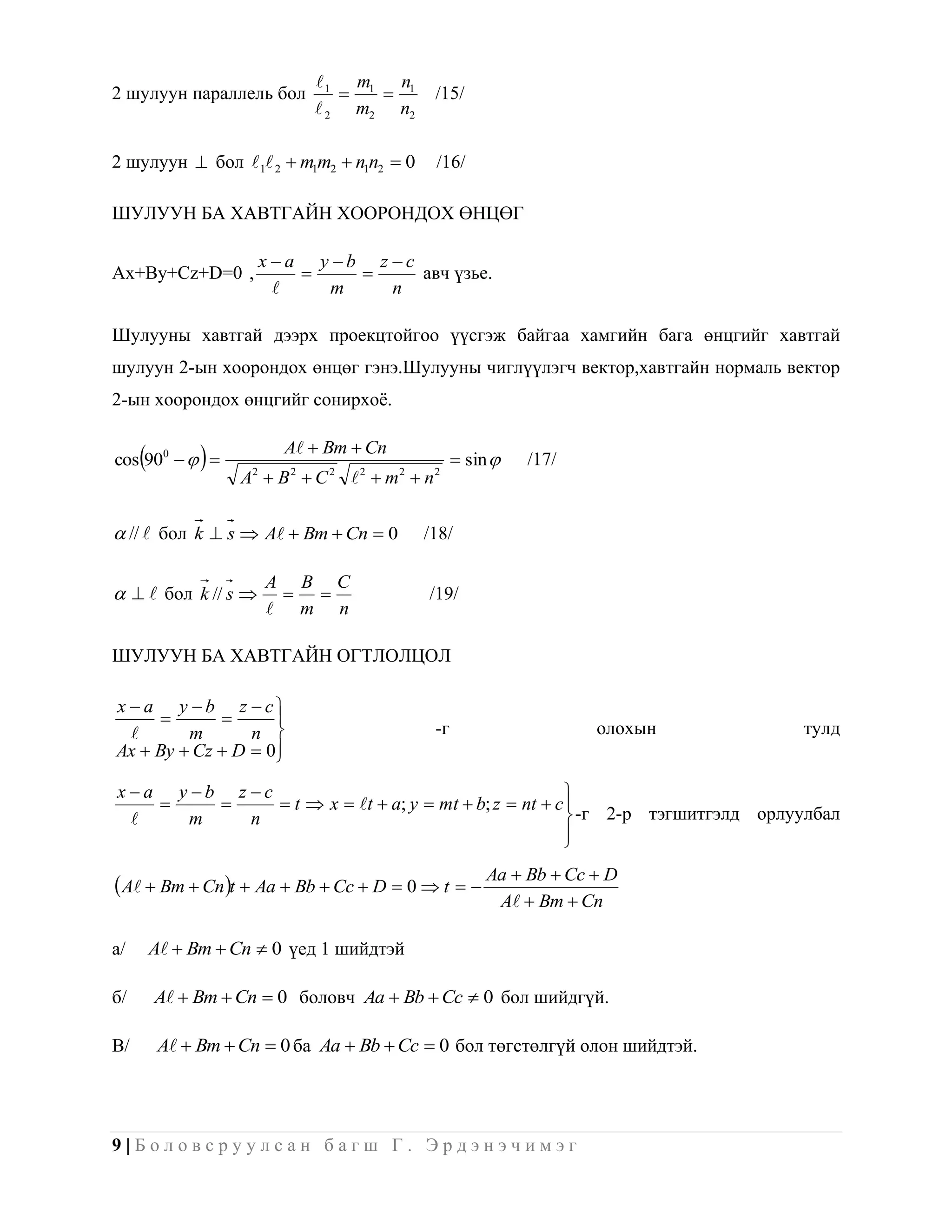  1 m1 n1
2 шулуун параллель бол                        /15/
                               2 m2 n2

2 шулуун  бол 1 2  m1m2  n1n2  0          /16/

ШУЛУУН БА ХАВТГАЙН ХООРОНДОХ ӨНЦӨГ

                      xa y b z c
Ax+By+Cz+D=0 ,                    авч үзье.
                          m     n

Шулууны хавтгай дээрх проекцтойгоо үүсгэж байгаа хамгийн бага өнцгийг хавтгай
шулуун 2-ын хоорондох өнцөг гэнэ.Шулууны чиглүүлэгч вектор,хавтгайн нормаль вектор
2-ын хоорондох өнцгийг сонирхоѐ.

                          A  Bm  Cn
     
cos 900                                           sin       /17/
                    A2  B 2  C 2  2  m2  n 2

 //  бол k  s  A  Bm  Cn  0           /18/

                       A B C
   бол k // s                            /19/
                        m n

ШУЛУУН БА ХАВТГАЙН ОГТЛОЛЦОЛ

x  a y b z  c
                  
        m       n                             -г                        олохын   тулд
Ax  By  Cz  D  0
                    
xa y b z c                                          
             t  x  t  a; y  mt  b; z  nt  c 
    m     n                                            -г 2-р тэгшитгэлд орлуулбал
                                                       
                                                       

 A  Bm  Cnt  Aa  Bb  Cc  D  0  t   Aa  Bb  Cc  D
                                                               A  Bm  Cn

а/       A  Bm  Cn  0 үед 1 шийдтэй

б/       A  Bm  Cn  0 боловч Aa  Bb  Cc  0 бол шийдгүй.

В/        A  Bm  Cn  0 ба Aa  Bb  Cc  0 бол төгстөлгүй олон шийдтэй.




9|Боловсруулсан багш Г. Эрдэнэчимэг
 
