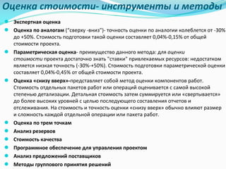 Оценка	стоимости- инструменты	и	методы
● Экспертная оценка
● Оценка	по	аналогам (“сверху	-вниз”)- точность	оценки	по	аналогии	колеблется	от	-30%	
до	+50%.	Стоимость	подготовки	такой	оценки	составляет	0,04%-0,15%	от	общей	
стоимости	проекта.
● Параметрическая	оценка- преимущество	данного	метода:	для оценки	
стоимости проекта	достаточно	знать	"ставки"	привлекаемых	ресурсов:	недостатком	
является	низкая	точность	(-30%-+50%).	Стоимость	подготовки	параметрической	оценки	
составляет	0,04%-0,45%	от	общей	стоимости	проекта.
● Оценка	«снизу	вверх»-представляет	собой	метод	оценки	компонентов	работ.	
Стоимость	отдельных	пакетов	работ	или	операций	оценивается	с	самой	высокой	
степенью	детализации.	Детальная	стоимость	затем	суммируется	или	«свертывается»	
до	более	высоких	уровней	с	целью	последующего	составления	отчетов	и	
отслеживания.	На	стоимость	и	точность	оценки	«снизу	вверх»	обычно	влияют	размер	
и	сложность	каждой	отдельной	операции	или	пакета	работ.
● Оценка	по	трем	точкам
● Анализ	резервов
● Стоимость	качества
● Программное	обеспечение	для	управления	проектом
● Анализ	предложений	поставщиков
● Методы	группового	принятия	решений
 