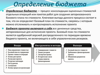 Определение	бюджета
● Определение	бюджета	— процесс	консолидации	оценочных	стоимостей	
отдельных	операций	или	пакетов	работ	для	создания	авторизованного	
базового	плана	по	стоимости.	Ключевая	выгода	данного	процесса	состоит	в	
том,	что	он	определяет	базовый	план	по	стоимости,	сверяясь	с	которым	
можно	отслеживать	и	контролировать	исполнение	проекта
● Бюджет	проекта	включает	в	себя	все	денежные	средства,	
авторизованные	для	исполнения	проекта.	Базовый	план	по	стоимости	
является	одобренной	версией	распределенного	по	периодам	времени	
бюджета	проекта,	не	включающего	в	себя	управленческих	резервов.
 
