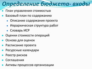 Определение	бюджета- входы
● План	управления стоимостью
● Базовый план	по	содержанию
● Описание содержания проекта
● Иерархическая структура	работ
● Словарь ИСР
● Оценки стоимости операций
● Основа	для	оценок
● Расписание проекта
● Ресурсные календари
● Реестр рисков
● Соглашения
● Активы процессов организации
 
