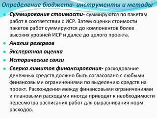 Определение	бюджета- инструменты	и	методы
● Суммирование стоимости- суммируются	по	пакетам	
работ	в	соответствии	с	ИСР.	Затем	оценки	стоимости	
пакетов	работ	суммируются	до	компонентов	более	
высоких	уровней	ИСР	и	далее	до	целого	проекта.
● Анализ резервов
● Экспертная оценка
● Исторические связи
● Сверка лимитов финансирования- расходование	
денежных	средств	должно	быть	согласовано	с	любыми	
финансовыми	ограничениями	по	выделению	средств	на	
проект.	Расхождения	между	финансовыми	ограничениями	
и	плановыми	расходами	иногда	приводят	к	необходимости	
пересмотра	расписания	работ	для	выравнивания	норм	
расходов.	
 