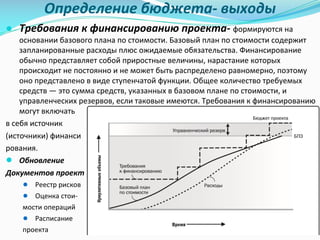 Определение	бюджета- выходы
● Требования к	финансированию проекта- формируются	на	
основании	базового	плана	по	стоимости.	Базовый	план	по	стоимости	содержит	
запланированные	расходы	плюс	ожидаемые	обязательства.	Финансирование	
обычно	представляет	собой	приростные	величины,	нарастание	которых	
происходит	не	постоянно	и	не	может	быть	распределено	равномерно,	поэтому
оно	представлено	в	виде	ступенчатой	функции.	Общее	количество	требуемых	
средств	— это	сумма	средств,	указанных	в	базовом	плане	по	стоимости,	и	
управленческих	резервов,	если	таковые	имеются.	Требования	к	финансированию	
могут	включать	
в	себя	источник	
(источники)	финанси
рования.
● Обновление	
Документов	проекта:
● Реестр	рисков
● Оценка	стои-
мости	операций
● Расписание	
проекта
 
