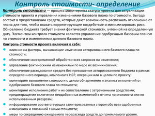 Контроль	стоимости- определение
Контроль	стоимости	— процесс	мониторинга	статуса	проекта	для	актуализации	
стоимости	проекта	и	управления	изменениями	базового	плана	по	стоимости.	Выгода	
состоит	в	предоставлении	средств,	которые	дают	возможность	распознать	отклонение	от	
плана	для	того,	чтобы	оказать	корректирующее	воздействие	и	минимизировать	риск.	
Обновление	бюджета	требует	знания	фактической	стоимости,	учтенной	на	определенную	
дату.	Элементом	контроля	стоимости	является	управление	одобренным	базовым	планом	
по	стоимости	и	изменениями	данного	базового	плана.
Контроль	стоимости	проекта	включает	в	себя:
● влияние	на	факторы,	вызывающие	изменения	авторизованного	базового	плана	по	
стоимости;
● обеспечение	своевременной	обработки	всех	запросов	на	изменения;	
● управление	фактическими	изменениями	по	мере	их	возникновения;
● обеспечение	расходования	средств	без	превышения	авторизованного	бюджета	в	рамках	
определенного	периода,	компонента	ИСР,	операции	или	в	целом	по	проекту;	
● мониторинг	выполнения	стоимости	с	целью	обнаружения	и	анализа	отклонений	от	
одобренного	базового	плана	по	стоимости;	
● мониторинг	исполнения	работ	и	их	сопоставление	с	затраченными	средствами;	
предотвращение	включения	неодобренных	изменений	в	отчеты	по	стоимости	или	по	
использованным	ресурсам;	
● информирование	соответствующих	заинтересованных	сторон	обо	всех	одобренных	
изменениях	и	связанной	с	ними	стоимости;	
● меры	по	сокращению	ожидаемого	перерасхода	средств	до	приемлемого	уровня.
 