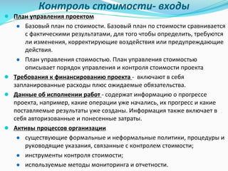 Контроль	стоимости- входы
● План	управления	проектом
● Базовый	план	по	стоимости.	Базовый	план	по	стоимости	сравнивается	
с	фактическими	результатами,	для	того	чтобы	определить,	требуются	
ли	изменения,	корректирующие	воздействия	или	предупреждающие	
действия.	
● План	управления	стоимостью.	План	управления	стоимостью	
описывает	порядок	управления	и	контроля	стоимости	проекта	
● Требования	к	финансированию	проекта	- включают	в	себя	
запланированные	расходы	плюс	ожидаемые	обязательства.	
● Данные	об	исполнении	работ	- содержат	информацию	о	прогрессе	
проекта,	например,	какие	операции	уже	начались,	их	прогресс	и	какие	
поставляемые	результаты	уже	созданы.	Информация	также	включает	в	
себя	авторизованные	и	понесенные	затраты.
● Активы	процессов	организации
● существующие	формальные	и	неформальные	политики,	процедуры	и	
руководящие	указания,	связанные	с	контролем	стоимости;	
● инструменты	контроля	стоимости;	
● используемые	методы	мониторинга	и	отчетности.
 