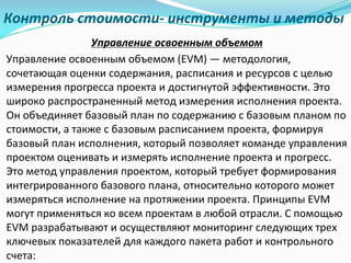Контроль	стоимости- инструменты	и	методы
Управление	освоенным	объемом
Управление	освоенным	объемом	(EVM)	— методология,	
сочетающая	оценки	содержания,	расписания	и	ресурсов	с	целью	
измерения	прогресса	проекта	и	достигнутой	эффективности.	Это	
широко	распространенный	метод	измерения	исполнения	проекта.	
Он	объединяет	базовый	план	по	содержанию	с	базовым	планом	по	
стоимости,	а	также	с	базовым	расписанием	проекта,	формируя	
базовый	план	исполнения,	который	позволяет	команде	управления	
проектом	оценивать	и	измерять	исполнение	проекта	и	прогресс.	
Это	метод	управления	проектом,	который	требует	формирования	
интегрированного	базового	плана,	относительно	которого	может	
измеряться	исполнение	на	протяжении	проекта.	Принципы	EVM	
могут	применяться	ко	всем	проектам	в	любой	отрасли.	С	помощью	
EVM	разрабатывают	и	осуществляют	мониторинг	следующих	трех	
ключевых	показателей	для	каждого	пакета	работ	и	контрольного	
счета:
 