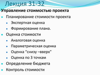 Лекция	31-32
Управление	стоимостью	проекта
● Планирование	стоимости	проекта	
● Экспертная	оценка	
● Формирование	плана.
● Оценка	стоимости
● Аналоговая	оценка
● Параметрическая	оценка	
● Оценка	“снизу	–вверх”
● Оценка	по	3	точкам
● Определение	бюджета
● Контроль	стоимости	
 