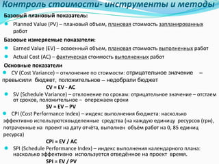 Контроль	стоимости- инструменты	и	методы
Базовый	плановый	показатель:
● Planned	Value	(PV)	– плановый	объем,	плановая стоимость	запланированных
работ
Базовые	измеряемые	показатели:
● Earned	Value	(EV)	– освоенный	объем,	плановая стоимость	выполненных работ
● Actual	Cost	(AC)	– фактическая стоимость	выполненных работ
Основные	показатели
● CV	(Cost	Variance)	– отклонение	по	стоимости: отрицательное значение –
превысили бюджет, положительное – недобрали бюджет
CV	=	EV	- AC
● SV	(Schedule	Variance)	– отклонение	по	срокам:	отрицательное	значение	– отстаем		
от	сроков,	положительное	– опережаем сроки
SV	=	EV	– PV	
● CPI	(Cost	Performance	Index)	– индекс	выполнения	бюджета:	насколько	
эффективно используютсявыделенные		средства	(на	каждую	единицу		ресурсов	(грн),	
потраченные	на		проект	на	дату	отчёта,	выполнен		объём	работ	на	0,	85	единиц		
ресурса)
CPI	=	EV	/	AC
● SPI	(Schedule	Performance	Index)	– индекс	выполнения	календарного	плана:	
насколько	эффективно		используется	отведённое	на	проект		время.
SPI	=	EV	/	PV
 