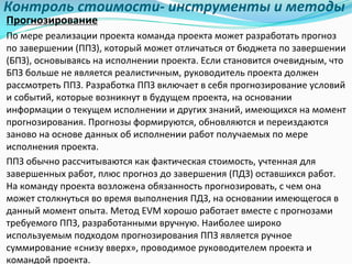 Контроль	стоимости- инструменты	и	методы
Прогнозирование
По	мере	реализации	проекта	команда	проекта	может	разработать	прогноз	
по	завершении	(ППЗ),	который	может	отличаться	от	бюджета	по	завершении	
(БПЗ),	основываясь	на	исполнении	проекта.	Если	становится	очевидным,	что	
БПЗ	больше	не	является	реалистичным,	руководитель	проекта	должен	
рассмотреть	ППЗ.	Разработка	ППЗ	включает	в	себя	прогнозирование	условий	
и	событий,	которые	возникнут	в	будущем	проекта,	на	основании	
информации	о	текущем	исполнении	и	других	знаний,	имеющихся	на	момент	
прогнозирования.	Прогнозы	формируются,	обновляются	и	переиздаются	
заново	на	основе	данных	об	исполнении	работ	получаемых	по	мере	
исполнения	проекта.	
ППЗ	обычно	рассчитываются	как	фактическая	стоимость,	учтенная	для	
завершенных	работ,	плюс	прогноз	до	завершения	(ПДЗ)	оставшихся	работ.	
На	команду	проекта	возложена	обязанность	прогнозировать,	с	чем	она	
может	столкнуться	во	время	выполнения	ПДЗ,	на	основании	имеющегося	в	
данный	момент	опыта.	Метод	EVM	хорошо	работает	вместе	с	прогнозами	
требуемого	ППЗ,	разработанными	вручную.	Наиболее	широко	
используемым	подходом	прогнозирования	ППЗ	является	ручное	
суммирование	«снизу	вверх»,	проводимое	руководителем	проекта	и	
командой	проекта.
 