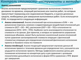 Контроль	стоимости- инструменты	и	методы
Анализ	исполнения
Анализ	исполнения	предусматривает	сравнение	выполнения	стоимости	в	
динамике	по	времени,	операций	расписания	или	пакетов	работ,	по	которым	
присутствует	перерасход	или	недоосвоение бюджета,	и	оценок	денежных	
средств,	необходимых	для	завершения	выполняемых	работ.	Если	используется	
EVM,	то	определяется	следующая	информация:	
● Анализ	отклонений.	Анализ	отклонений	при	использовании	в	EVM	— это	
разъяснение	(причина,	влияние	и	корректирующие	воздействия)	отклонений	для	
стоимости	(ОСТ	=	ОО	– ФС),	расписания	(ОСР	=	ОО	– ПО)	и	отклонения	по	
завершении	(ОПЗ	=	БПЗ	– ППЗ).	Наиболее	часто	анализируются	отклонения	по	
стоимости	и	по	срокам.	Для	проектов,	в	которых	не	применяется	управление	
освоенным	объемом,	может	быть	выполнен	аналогичный	анализ	отклонений	
путем	сравнения	запланированной	стоимости	операции	с	фактической	
стоимостью	операции	для	определения	отклонений	фактического	исполнения	
проекта	от	базового	плана	по	стоимости
● Анализ	тенденций.	Анализ	тенденций	предполагает	изучение	данных	об	
исполнении	проекта	с	течением	времени	для	определения	того,	улучшается	или	
ухудшается	исполнение	проекта.	Методы	графического	анализа	ценны	для	
понимания	исполнения	на	конкретную	дату	и	для	сравнения	с	целевыми	
показателями	дальнейшего	исполнения	в	форме	БПЗ	в	сравнении	с	ППЗ		форме	
дат	завершения.	
 