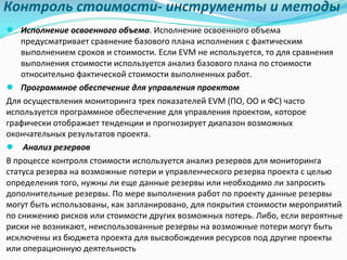 Контроль	стоимости- инструменты	и	методы
● Исполнение	освоенного	объема.	Исполнение	освоенного	объема	
предусматривает	сравнение	базового	плана	исполнения	с	фактическим	
выполнением	сроков	и	стоимости.	Если	EVM	не	используется,	то	для	сравнения	
выполнения	стоимости	используется	анализ	базового	плана	по	стоимости	
относительно	фактической	стоимости	выполненных	работ.
● Программное	обеспечение	для	управления	проектом
Для	осуществления	мониторинга	трех	показателей	EVM	(ПО,	ОО	и	ФС)	часто	
используется	программное	обеспечение	для	управления	проектом,	которое	
графически	отображает	тенденции	и	прогнозирует	диапазон	возможных	
окончательных	результатов	проекта.
● Анализ	резервов
В	процессе	контроля	стоимости	используется	анализ	резервов	для	мониторинга	
статуса	резерва	на	возможные	потери	и	управленческого	резерва	проекта	с	целью	
определения	того,	нужны	ли	еще	данные	резервы	или	необходимо	ли	запросить	
дополнительные	резервы.	По	мере	выполнения	работ	по	проекту	данные	резервы	
могут	быть	использованы,	как	запланировано,	для	покрытия	стоимости	мероприятий	
по	снижению	рисков	или	стоимости	других	возможных	потерь.	Либо,	если	вероятные	
риски	не	возникают,	неиспользованные	резервы	на	возможные	потери	могут	быть	
исключены	из	бюджета	проекта	для	высвобождения	ресурсов	под	другие	проекты	
или	операционную	деятельность
 