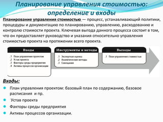 Планирование	управления	стоимостью:	
определение	и	входы
Планирование	управления	стоимостью	— процесс,	устанавливающий	политики,	
процедуры	и	документацию	по	планированию,	управлению,	расходованию	и	
контролю	стоимости	проекта.	Ключевая	выгода	данного	процесса	состоит	в	том,	
что	он	предоставляет	руководство	и	указания	относительно	управления	
стоимостью	проекта	на	протяжении	всего	проекта.
Входы:
● План	управления	проектом:	базовый	план	по	содержанию,	базовое	
расписания		и	пр.
● Устав	проекта
● Факторы	среды	предприятия
● Активы	процессов	организации.
 