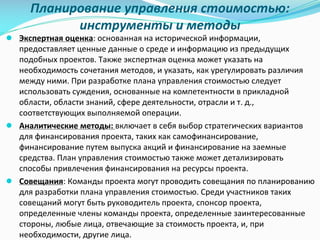 Планирование	управления	стоимостью:	
инструменты	и	методы
● Экспертная	оценка:	основанная	на	исторической	информации,	
предоставляет	ценные	данные	о	среде	и	информацию	из	предыдущих	
подобных	проектов.	Также	экспертная	оценка	может	указать	на	
необходимость	сочетания	методов,	и	указать,	как	урегулировать	различия	
между	ними.	При	разработке	плана	управления	стоимостью	следует	
использовать	суждения,	основанные	на	компетентности	в	прикладной	
области,	области	знаний,	сфере	деятельности,	отрасли	и	т.	д.,	
соответствующих	выполняемой	операции.
● Аналитические	методы:	включает	в	себя	выбор	стратегических	вариантов	
для	финансирования	проекта,	таких	как	самофинансирование,	
финансирование	путем	выпуска	акций	и	финансирование	на	заемные	
средства.	План	управления	стоимостью	также	может	детализировать	
способы	привлечения	финансирования	на	ресурсы	проекта.
● Совещания:	Команды	проекта	могут	проводить	совещания	по	планированию	
для	разработки	плана	управления	стоимостью.	Среди	участников	таких	
совещаний	могут	быть	руководитель	проекта,	спонсор	проекта,	
определенные	члены	команды	проекта,	определенные	заинтересованные	
стороны,	любые	лица,	отвечающие	за	стоимость	проекта,	и,	при	
необходимости,	другие	лица.
 