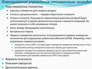 Планирование	управления	стоимостью:	выходы
● План	управления	стоимостью
● Единицы	измерения для	каждого	ресурса.
● Степень	прецизионности.	– порядок	округления	стоимости
● Степень	точности:	Указывается	приемлемый	диапазон,который будет	
использоваться	в	рамках	реалистичных	оценок	стоимости	операций.	Он	
может	включать	в	себя	возможные	потери.	
● Связь	между	процедурами	организации.	
● Контрольные	пороги.	
● Правила	измерения	исполнения.	Устанавливаются	правила	измерения	
исполнения	для	управления	освоенным	объемом	(EVM).	Например,	план	
управления	стоимостью	может:	
● определять	точки	в	ИСР,	в	которых	будет	проводиться	измерение	контрольных	счетов;	
● устанавливать	методы	измерения	освоенного	объема	для	применения;	
● определять	методы	отслеживания	и	формулы	расчета	для	управления	освоенным	
объемом,	необходимые	для	составления	прогнозов	по	завершении	(ППЗ),	
используемых	для	проверки	правильности	ППЗ	«снизу	вверх».	
● Форматы	отчетности
● Описания	процессов
● Дополнительные	данные
 