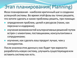 Этап планирования( Planning)
Фаза планирования - наиболеекритичный шаг в создании
успешной системы. Во время этой фазы вы точно решаете,
что хотите сделать и какие проблемы решить, при помощи:
● определения проблем, целей и ресурсов (таких, как
персонал и издержки);
● изучения возможностей альтернативныхрешений путем
встреч с клиентами,поставщиками,консультантами и
сотрудниками;
● изучения,как сделать ваш продукт лучше, чем у
конкурентов.
После анализаэтих данных у вас будет три варианта:
разработатьновую систему, улучшить существующуюили
оставить систему как есть.
 