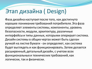 Этап дизайна ( Design)
Фаза дизайна наступаетпосле того, как достигнуто
хорошее пониманиетребований потребителя.Эта фаза
определяет элементы системы, компоненты, уровень
безопасности,модули, архитектуру, различные
интерфейсыи типы данных, которыми оперирует система.
Дизайн системы в общих чертах может быть сделан
ручкой на листке бумаги - он определяет, как система
будет выглядеть и как функционировать.Затем делается
расширенный,детальныйдизайн, с учетом всех
функциональныхи технических требований,как
логически, так и физически.
 