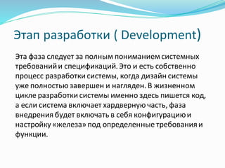 Этап разработки ( Development)
Эта фаза следует за полным пониманиемсистемных
требованийи спецификаций.Это и есть собственно
процесс разработки системы, когда дизайн системы
уже полностью завершен и нагляден.В жизненном
цикле разработки системы именно здесь пишется код,
а если система включает хардверную часть, фаза
внедрения будет включать в себя конфигурациюи
настройку «железа» под определенные требованияи
функции.
 