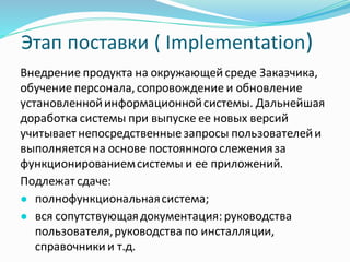 Этап поставки ( Implementation)
Внедрение продукта на окружающей среде Заказчика,
обучение персонала,сопровождение и обновление
установленнойинформационнойсистемы. Дальнейшая
доработка системы при выпуске ее новых версий
учитывает непосредственныезапросы пользователейи
выполняетсяна основе постоянного слеженияза
функционированиемсистемы и ее приложений.
Подлежат сдаче:
● полнофункциональнаясистема;
● вся сопутствующаядокументация: руководства
пользователя,руководства по инсталляции,
справочники и т.д.
 