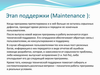 Этап поддержки (Maintenance ):
Когда программа протестирована и в ней больше не осталось серьезных
дефектов, приходит время релиза и передачи ее конечным
пользователям.
После выпуска новой версии программы в работу включается отдел
технической поддержки. Его сотрудники обеспечивают обратную связь с
пользователями,их консультирование и поддержку.
В случае обнаружения пользователями тех или иных пост-релизных
багов, информация о них передается в виде отчетов об ошибках
команде разработки, которая, в зависимости от серьезности проблемы,
либо немедленно выпускает исправление (т.н. hot-fix), либо
откладывает его до следующей версии программы.
Кроме того, команда технической поддержки помогает собирать и
систематизировать различныеметрики – показатели работы программы
в реальных условиях.
 