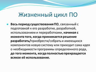 Жизненный цикл ПО
● Весь периодсуществованияПО, связанный с
подготовкой к его разработке, разработкой,
использованиеми переработками, начиная с
моментатого, когда принимаетсярешение
разработать/приобрести/собратьи имеющихся
компонентов новую систему или приходит сама идея
о необходимости программы определенного рода,
до того момента, когдаполностьюпрекращается
всякое её использование.
 