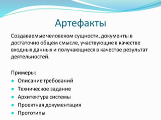 Артефакты
Создаваемые человеком сущности,документы в
достаточно общем смысле, участвующиев качестве
входных данных и получающиесяв качестве результат
деятельностей.
Примеры:
● Описаниетребований
● Техническое задание
● Архитектура системы
● Проектная документация
● Прототипы
 