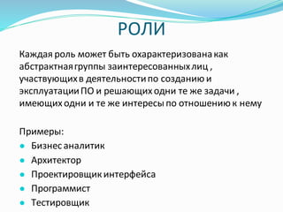 РОЛИ
Каждая роль может быть охарактеризованакак
абстрактнаягруппы заинтересованныхлиц ,
участвующихв деятельностипо созданию и
эксплуатацииПО и решающиходни те же задачи ,
имеющиходни и те же интересы по отношению к нему
Примеры:
● Бизнес аналитик
● Архитектор
● Проектировщикинтерфейса
● Программист
● Тестировщик
 