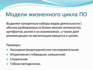 Модели жизненного цикла ПО
Выделяет конкретные наборы видов деятельности (
обычно разбиваемыхна более мелкие активности),
артефактов,ролей и их взаимосвязи, а также дает
рекомендации по организациипроцесса в целом.
Примеры:
● Каскадная (водопадная) или последовательная
● Итеративная ( гибридная,смешанная)
● Спиральная
● Гибкие методологии.
 