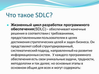 Что такое SDLC?
● Жизненный цикл разработки программного
обеспечения(SDLC) - обеспечивает конечные
решения в соответствиис требованиями,
предоставленнымипользователемв целях
достижениястратегических целей и задач бизнеса. Он
представляет собой структурированный,
систематическийподход, направленныйна развитие
информационныхсистем. У каждого программного
обеспечения есть свои уникальныезадачи, трудности,
методологии и так далее; но основныеэтапы в
основном общие для всех и могут содержать:
 