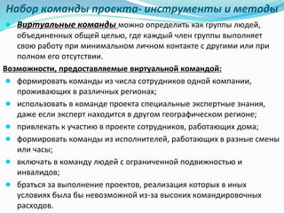 Набор команды проекта- инструменты и методы
● Виртуальные команды можно определить как группы людей,
объединенных общей целью, где каждый член группы выполняет
свою работу при минимальном личном контакте с другими или при
полном его отсутствии.
Возможности, предоставляемые виртуальной командой:
● формировать команды из числа сотрудников одной компании,
проживающих в различных регионах;
● использовать в команде проекта специальные экспертные знания,
даже если эксперт находится в другом географическом регионе;
● привлекать к участию в проекте сотрудников, работающих дома;
● формировать команды из исполнителей, работающих в разные смены
или часы;
● включать в команду людей с ограниченной подвижностью и
инвалидов;
● браться за выполнение проектов, реализация которых в иных
условиях была бы невозможной из-за высоких командировочных
расходов.
 