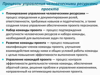 Процессы управления человеческими ресурсами
проекта
● Планирование управления человеческими ресурсами —
процесс определения и документирования ролей,
ответственности, требуемых навыков и подотчетности, а также
создания плана управления обеспечением проекта персоналом.
● Набор команды проекта — процесс подтверждения
доступности человеческих ресурсов и набора команды,
необходимой для выполнения задач по проекту.
● Развитие команды проекта — процесс повышения
квалификации членов команды проекта, улучшение
взаимодействия между ними и общих условий работы команды
с целью повышения эффективности выполнения проекта.
● Управление командой проекта — процесс контроля
эффективности деятельности членов команды, обеспечения
обратной связи, решения проблем и управления изменениями,
направленный на оптимизацию выполнения проекта.
 