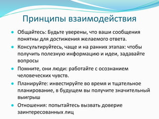 Принципы взаимодействия
● Общайтесь: Будьте уверены, что ваши сообщения
понятны для достижения желаемого ответа.
● Консультируйтесь, чаще и на ранних этапах: чтобы
получить полезную информацию и идеи, задавайте
вопросы
● Помните, они люди: работайте с осознанием
человеческих чувств.
● Планируйте: инвестируйте во время и тщательное
планирование, в будущем вы получите значительный
выигрыш
● Отношения: попытайтесь вызвать доверие
заинтересованных лиц
 