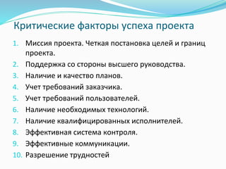 Критические факторы успеха проекта
1. Миссия проекта. Четкая постановка целей и границ
проекта.
2. Поддержка со стороны высшего руководства.
3. Наличие и качество планов.
4. Учет требований заказчика.
5. Учет требований пользователей.
6. Наличие необходимых технологий.
7. Наличие квалифицированных исполнителей.
8. Эффективная система контроля.
9. Эффективные коммуникации.
10. Разрешение трудностей
 