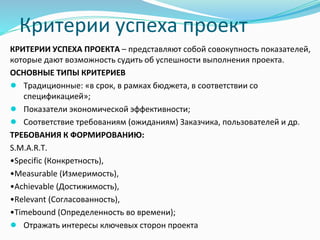Критерии успеха проект
КРИТЕРИИ УСПЕХА ПРОЕКТА – представляют собой совокупность показателей,
которые дают возможность судить об успешности выполнения проекта.
ОСНОВНЫЕ ТИПЫ КРИТЕРИЕВ
● Традиционные: «в срок, в рамках бюджета, в соответствии со
спецификацией»;
● Показатели экономической эффективности;
● Соответствие требованиям (ожиданиям) Заказчика, пользователей и др.
ТРЕБОВАНИЯ К ФОРМИРОВАНИЮ:
S.M.A.R.T.
•Specific (Конкретность),
•Measurable (Измеримость),
•Achievable (Достижимость),
•Relevant (Согласованность),
•Timebound (Определенность во времени);
● Отражать интересы ключевых сторон проекта
 