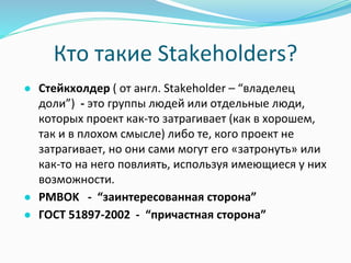 Кто такие Stakeholders?
● Стейкхолдер ( от англ. Stakeholder – “владелец
доли”) - это группы людей или отдельные люди,
которых проект как-то затрагивает (как в хорошем,
так и в плохом смысле) либо те, кого проект не
затрагивает, но они сами могут его «затронуть» или
как-то на него повлиять, используя имеющиеся у них
возможности.
● PMBOK - “заинтересованная сторона”
● ГОСТ 51897-2002 - “причастная сторона”
 