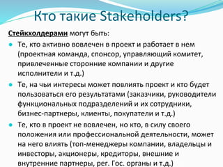Кто такие Stakeholders?
Стейкхолдерами могут быть:
● Те, кто активно вовлечен в проект и работает в нем
(проектная команда, спонсор, управляющий комитет,
привлеченные сторонние компании и другие
исполнители и т.д.)
● Те, на чьи интересы может повлиять проект и кто будет
пользоваться его результатами (заказчики, руководители
функциональных подразделений и их сотрудники,
бизнес-партнеры, клиенты, покупатели и т.д.)
● Те, кто в проект не вовлечен, но кто, в силу своего
положения или профессиональной деятельности, может
на него влиять (топ-менеджеры компании, владельцы и
инвесторы, акционеры, кредиторы, внешние и
внутренние партнеры, рег. Гос. органы и т.д.)
 