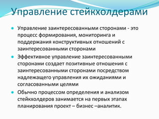 Управление стейкхолдерами
● Управление заинтересованными сторонами - это
процесс формирования, мониторинга и
поддержания конструктивных отношений с
заинтересованными сторонами
● Эффективное управление заинтересованными
сторонами создает позитивные отношения с
заинтересованными сторонами посредством
надлежащего управления их ожиданиями и
согласованными целями
● Обычно процессом определения и анализом
стейкхолдеров занимается на первых этапах
планирования проект – бизнес –аналитик.
 