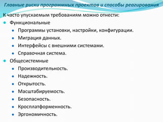 Главные риски программных проектов и способы реагирования
К часто упускаемым требованиям можно отнести:
● Функциональные
● Программы установки, настройки, конфигурации.
● Миграция данных.
● Интерфейсы с внешними системами.
● Справочная система.
● Общесистемные
● Производительность.
● Надежность.
● Открытость.
● Масштабируемость.
● Безопасность.
● Кросплатформенность.
● Эргономичность.
 