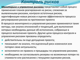 Контроль рисков
Мониторинг и управление рисками представляет собой процесс
применения планов реагирования на риски, слежения за
выявленными рисками, контроля остаточных рисков,
идентификации новых рисков и оценки эффективности процесса
регулирования рисков на протяжении проекта
В процессе мониторинга и управления рисками применяются такие
методы, как анализ отклонений и тенденций, для выполнения
которых необходимы данные об исполнении, собранные в
процессе выполнения проекта. Другие цели процесса контроля и
управления рисками призваны определить:
● действительны ли еще допущения проекта;
● показывает ли анализ, что оцененный риск изменился или
потерял свою актуальность;
● исполняются ли правила и процедуры по управлению рисками;
● необходимо ли согласовывать резервы на возможные потери по
стоимости или расписанию с текущими оценками рисков.
 