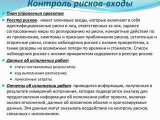 Контроль рисков-входы
● План управления проектов
● Реестр рисков- имеет ключевые входы, которые включают в себя
идентифицированные риски и лиц, ответственных за них, заранее
согласованные меры по реагированию на риски, конкретные действия по
их применению, симптомы и признаки приближения рисков, остаточные и
вторичные риски, список наблюдения рисков с низким приоритетом, а
также резервы на возможные потери по времени и стоимости. Список
наблюдения рисков с низким приоритетом содержится в реестре рисков
● Данные об исполнении работ
● статус поставляемых результатов;
● ход выполнения расписания;
● понесенные затраты.
● Отчеты об исполнении работ- приводится информация, полученная в
результате измерений исполнения, которая подвергается анализу для
предоставления информации об исполнении работ проекта, включая
анализ отклонений, данные об освоенном объеме и прогнозируемые
данные. Эти данные могут оказывать воздействие на контроль рисков,
связанных с исполнением.
 