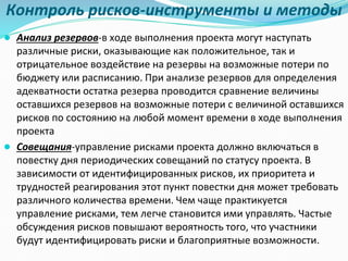 Контроль рисков-инструменты и методы
● Анализ резервов-в ходе выполнения проекта могут наступать
различные риски, оказывающие как положительное, так и
отрицательное воздействие на резервы на возможные потери по
бюджету или расписанию. При анализе резервов для определения
адекватности остатка резерва проводится сравнение величины
оставшихся резервов на возможные потери с величиной оставшихся
рисков по состоянию на любой момент времени в ходе выполнения
проекта
● Совещания-управление рисками проекта должно включаться в
повестку дня периодических совещаний по статусу проекта. В
зависимости от идентифицированных рисков, их приоритета и
трудностей реагирования этот пункт повестки дня может требовать
различного количества времени. Чем чаще практикуется
управление рисками, тем легче становится ими управлять. Частые
обсуждения рисков повышают вероятность того, что участники
будут идентифицировать риски и благоприятные возможности.
 