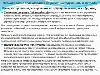 Планирование реагирования на риски-инструменты и методы
Четыре стратегии реагирования на отрицательные риски (угрозы):
● Уклонение от риска (risk avoidance)- предполагает изменение плана управления
проектом таким образом, чтобы исключить угрозу, вызванную негативным риском,
оградить цели проекта от последствий риска или ослабить цели, находящиеся под
угрозой (например, уменьшить содержание проекта).
Некоторые риски, возникающие на ранних стадиях проекта, можно избежать при помощи
уточнения требований, получения дополнительной информации или проведения
экспертизы.
Например, уклониться от риска можно, если отказаться от реализации рискованного
функционального требования или самостоятельно разработать необходимый
программный компонент, вместо ожидания поставок продукта от субподрядчика.
● Передача риска (risk transference)- подразумевает переложение негативных
последствий угрозы с ответственностью за реагирование на риск на третью сторону.
Передача риска просто переносит ответственность за его управление другой стороне,
но риск при этом никуда не исчезает. Передача риска практически всегда предполагает
выплату премии за риск стороне, принимающей на себя риск.
Например, заказ на стороне разработки рискованного компонента по фиксированной
цене. В IT часто приходится формулировать риски в виде допущений, тем самым
передавая его заказчику. Например, оценивая проект внедрения, мы можем записать
допущение о том, что производитель не изменит стоимость лицензий на базовое ПО.
 