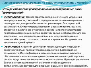 Планирование реагирования на риски-инструменты и методы
Четыре стратегии реагирования на благоприятные риски
(возможности):
● Использование. Данная стратегия предназначена для устранения
неопределенности, связанной с определенным позитивным риском, с
помощью мер, которые обеспечивают реализацию благоприятной
возможности. К числу мер реагирования с прямым использованием
относятся: привлечение к участию в проекте наиболее талантливого
персонала организации с целью сократить время, необходимое для его
завершения, или использование новых или модернизированных
технологий с целью сократить стоимость и время, необходимые для
достижения целей проекта.
● Увеличение. Стратегия увеличения используется для повышения
вероятности и/или положительного воздействия благоприятной
возможности. Идентификация и максимизация ключевых факторов,
обусловливающих появление данных положительно-воздействующих
рисков, могут повысить вероятность их наступления. Примеры увеличения
благоприятных возможностей включают в себя выделение
дополнительных ресурсов для операции с целью ее раннего завершения.
 