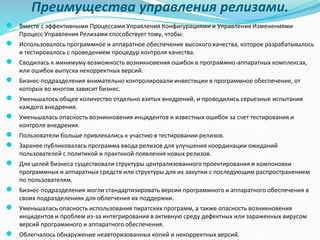 Преимущества управления релизами.
● Вместе с эффективными Процессами Управления Конфигурациями и Управления Изменениями
Процесс Управления Релизами способствует тому, чтобы:
● Использовалось программное и аппаратное обеспечение высокого качества, которое разрабатывалось
и тестировалось с проведением процедур контроля качества.
● Сводилась к минимуму возможность возникновения ошибок в программно-аппаратных комплексах,
или ошибок выпуска некорректных версий.
● Бизнес-подразделения внимательно контролировали инвестиции в программное обеспечение, от
которых во многом зависит бизнес.
● Уменьшалось общее количество отдельно взятых внедрений, и проводились серьезные испытания
каждого внедрения.
● Уменьшалась опасность возникновения инцидентов и известных ошибок за счет тестирования и
контроля внедрения.
● Пользователи больше привлекались к участию в тестировании релизов.
● Заранее публиковалась программа ввода релизов для улучшения координации ожиданий
пользователей с политикой и практикой появления новых релизов.
● Для целей бизнеса существовали структуры централизованного проектирования и компоновки
программных и аппаратных средств или структуры для их закупки с последующим распространением
по пользователям.
● Бизнес-подразделения могли стандартизировать версии программного и аппаратного обеспечения в
своих подразделениях для облегчения их поддержки.
● Уменьшалась опасность использования пиратских программ, а также опасность возникновения
инцидентов и проблем из-за интегрирования в активную среду дефектных или зараженных вирусом
версий программного и аппаратного обеспечения.
● Облегчалось обнаружение неавторизованных копий и некорректных версий.
 
