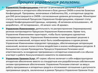 Процесс управления релизами.
● Управление Конфигурациями отвечает за регистрацию доступных версий
программного и аппаратного обеспечения в базе данных CMDB в качестве Базисных
Конфигураций. Программы, включаемые в Библиотеку DSL, и аппаратные средства
для DHS регистрируются в CMDB с согласованным уровнем детализации. Мониторинг
статуса, выполняемый Процессом Управления Конфигурациями, отражает статус
каждой Конфигурационной Единицы, например, «В активном использовании», «В
разработке», «В тестировании», «В запасе» или «В архиве».
● Управление Изменениями- деятельность по распространению (тиражированию)
релизов контролируется Процессом Управления Изменениями. Кроме того,
Управление Изменениями гарантирует, чтобы было проведено адекватное
тестирование релизов. Управление Изменениями также принимает решение о
количестве изменений, которые могут быть скомбинированы в одном релизе.
Управление Изменениями определяет процедуры, обеспечивающие авторизацию
изменений, включая анализ степени воздействия и анализ необходимых ресурсов. В
большинстве случаев Руководитель Процесса Управления Релизами несет
ответственность за внедрение программных и аппаратных изменений и он обычно
участвует в работе Консультативного комитета по изменениям.
● Управление Уровнем Услуг- ИТ-сервис обычно включает в себя инфраструктурное
аппаратное обеспечение вместе со стандартным или разработанным собственными
силами программным обеспечением. Управление Релизами отвечает за ввод в
работу программных и аппаратных средств и отслеживает соглашения о доступности
программных средств, заключенные в рамках Процесса Управления Уровнем Услуг.
 