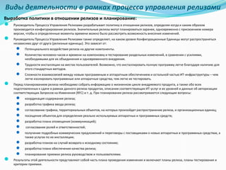 Виды деятельности в рамках процесса управления релизами
Выработка политики в отношении релизов и планирование:
● Руководитель Процесса Управления Релизами разрабатывает политику в отношении релизов, определяя когда и каким образом
производится конфигурирование релизов. Значительные релизы могут планироваться заранее, одновременно с присвоением номера
версии, чтобы в определенные моменты времени можно было рассмотреть возможность внесения изменений.
● Руководитель Процесса Управления Релизами также определяет, на каком уровне Конфигурационные Единицы могут распространяться
независимо друг от друга (релизные единицы). Это зависит от:
● Потенциального воздействия релиза на другие компоненты.
● Количества человеко-часов и времени на компоновку и тестирование раздельных изменений, в сравнении с усилиями,
необходимыми для их объединения и одновременного внедрения.
● Трудности инсталляции на местах пользователей. Возможно, что инсталлировать полную программу легче благодаря наличию для
этого стандартных методов.
● Сложности взаимосвязей между новым программным и аппаратным обеспечением и остальной частью ИТ-инфраструктуры – чем
легче изолировать программные или аппаратные средства, тем легче их тестировать.
● Перед планированием релиза необходимо собрать информацию о жизненном цикле внедряемого продукта, а также обо всех
подготовленных к сдаче в рамках данного релиза продуктах, описании соответствующих ИТ-услуг и их уровней и данные об авторизации
соответствующих Запросов на Изменения (RFC) и т. д. При планировании релиза рассматриваются следующие вопросы:
● координация содержания релиза;
● разработка графика ввода релиза;
● согласование графика, территориальных объектов, на которых произойдет распространение релиза, и организационных единиц;
● посещение объектов для определения реально используемых аппаратных и программных средств;
● разработка плана оповещения (коммуникаций);
● согласование ролей и ответственностей;
● получение подробных коммерческих предложений и переговоры с поставщиками о новых аппаратных и программных средствах, а
также услугах по их инсталляции;
● разработка планов на случай возврата к исходному состоянию;
● разработка плана обеспечения качества релиза;
● планирование приемки релиза руководством и пользователями.
● Результаты этой деятельности представляют собой часть плана проведения изменения и включают планы релиза, планы тестирования и
критерии приемки.
 