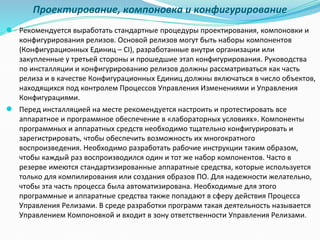 Проектирование, компоновка и конфигурирование
● Рекомендуется выработать стандартные процедуры проектирования, компоновки и
конфигурирования релизов. Основой релизов могут быть наборы компонентов
(Конфигурационных Единиц – CI), разработанные внутри организации или
закупленные у третьей стороны и прошедшие этап конфигурирования. Руководства
по инсталляции и конфигурированию релизов должны рассматриваться как часть
релиза и в качестве Конфигурационных Единиц должны включаться в число объектов,
находящихся под контролем Процессов Управления Изменениями и Управления
Конфигурациями.
● Перед инсталляцией на месте рекомендуется настроить и протестировать все
аппаратное и программное обеспечение в «лабораторных условиях». Компоненты
программных и аппаратных средств необходимо тщательно конфигурировать и
зарегистрировать, чтобы обеспечить возможность их многократного
воспроизведения. Необходимо разработать рабочие инструкции таким образом,
чтобы каждый раз воспроизводился один и тот же набор компонентов. Часто в
резерве имеются стандартизированные аппаратные средства, которые используется
только для компилирования или создания образов ПО. Для надежности желательно,
чтобы эта часть процесса была автоматизирована. Необходимые для этого
программные и аппаратные средства также попадают в сферу действия Процесса
Управления Релизами. В среде разработки программ такая деятельность называется
Управлением Компоновкой и входит в зону ответственности Управления Релизами.
 