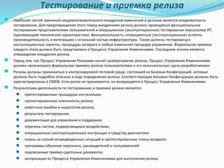 Тестирование и приемка релиза
● Наиболее частой причиной неудовлетворительного внедрения изменений и релизов является неадекватность
тестирования. Для предотвращения этого перед внедрением релиза должно проводиться функциональное
тестирование представителями пользователей и операционное (эксплуатационное) тестирование персоналом ИТ,
оценивающим технические характеристики, функциональность, операционные (эксплуатационные) аспекты,
производительность и интеграцию с остальной частью инфраструктуры. Также должны тестироваться
инсталляционные скрипты, процедуры возврата и любые изменения процедур управления. Формальная приемка
каждого этапа должна быть представлена в Процессе Управления Изменениями. Последним этапом является
утверждение внедрения релиза.
● Перед тем, как Процесс Управления Релизами начнет развертывание релиза, Процесс Управления Изменениями
должен организовать формальную приемку релиза пользователями и его окончательную сдачу разработчиками.
● Релизы должны приниматься в контролируемой тестовой среде, состоящей из Базовых Конфигураций, которые
должны быть подробно описаны в ходе определения релиза. Соответствующие Базовые Конфигурации должны быть
зарегистрированы в CMDB. Если релиз не принимается, он возвращается в Процесс Управления Изменениями.
● Результатами деятельности по тестированию и приемке релиза являются:
● протестированные процедуры инсталляции;
● протестированные компоненты релиза;
● известные ошибки и недостатки релиза;
● результаты тестирования;
● документация для управления и поддержки;
● перечень систем, подвергающихся воздействию;
● операционные (эксплуатационные) инструкции и средства диагностики
● планы на случай непредвиденных ситуаций и протестированные планы возврата;
● программы обучения персонала, руководителей и пользователей
● подписанные приемо-сдаточные документы;
● авторизация из Процесса Управления Изменениями для выполнения релиза.
 