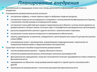 Планирование внедрения
● Составленный на предыдущих этапах план теперь дополняется информацией о действиях по
внедрению.
● Планирование развертывания релиза включает:
● составление графика, а также перечня задач и требуемых людских ресурсов;
● составление перечня инсталлируемых и снимаемых с использования Конфигурационных Единиц,
с указанием способа вывода из операционной среды;
● составление плана действий для каждого территориального объекта с учетом запаса времени на
развертывание и часовых поясов, если речь идет о географически распределенных организациях;
● рассылку уведомлений о релизе и другие контакты с вовлеченными сторонами;
● составление планов закупки аппаратного и программного обеспечения;
● закупку, размещение на хранение, определение и регистрацию всех новых CI для данного релиза
в базе CMDB;
● планирование встреч с руководством, управляющими подразделениями, персоналом по
Управлению Изменениями и представителями пользователей.
● Существует несколько способов осуществления развертывания:
● полное развертывание релиза – подход «большого скачка»;
● поэтапное развертывание релиза, включающее несколько разновидностей:
● функциональное наращивание, когда все пользователи получают одновременно новые элементы
функциональности;
● наращивание по объектам, когда развертывание ведется от одной группы пользователей к
другой;
● эволюционное развертывание с поэтапным расширением функциональности.
 
