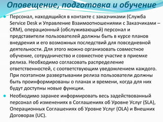 Оповещение, подготовка и обучение
● Персонал, находящийся в контакте с заказчиками (Служба
Service Desk и Управление Взаимоотношениями с Заказчиками –
CRM), операционный (обслуживающий) персонал и
представители пользователей должны быть в курсе планов
внедрения и его возможных последствий для повседневной
деятельности. Для этого можно организовать совместное
обучение, сотрудничество и совместное участие в приемке
релиза. Необходимо согласовать распределение
ответственностей, с соответствующим уведомлением каждого.
При поэтапном развертывании релиза пользователи должны
быть проинформированы о планах и времени, когда для них
будут доступны новые функции.
● Необходимо заранее информировать весь задействованный
персонал об изменениях в Соглашениях об Уровне Услуг (SLA),
Операционных Соглашениях об Уровне Услуг (OLA) и Внешних
Договорах (UC).
 