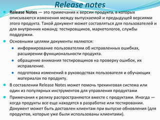 Release notes
● Release Notes — это примечания к версии продукта, в которых
описываются изменения между выпускаемой и предыдущей версиями
этого продукта. Такой документ может составляться для пользователей и
для внутренних команд: тестировщиков, маркетологов, службы
поддержки.
● Основными целями документы являются:
● информирование пользователям об исправленных ошибках,
расширении функциональности продукта.
● обращение внимания тестировщиков на проверку ошибок, их
исправление.
● подготовка изменений в руководствах пользователя и обучающих
материалах по продукту.
● В составлении Release Notes может помочь трекинговая система или
один из популярных инструментов для управления продуктами
● Примечания к релизу распространяются вместе с продуктами. Иногда —
когда продукты все еще находятся в разработке или тестировании.
Документ может быть доставлен клиентам при выпуске обновления (для
продуктов, которые уже были использованы клиентами).
 